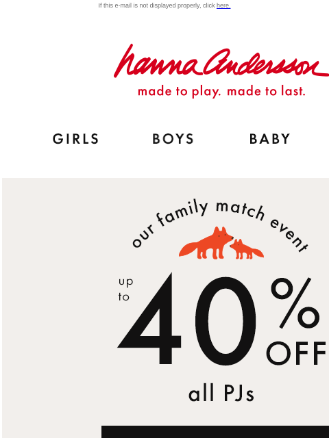 Our Family Match Event is here! If this e-mail is not displayed properly, click here. Hanna Andersson | made to play. made to last. Shop girls clothes. Shop boys clothes. Shop baby clothes. Shop new