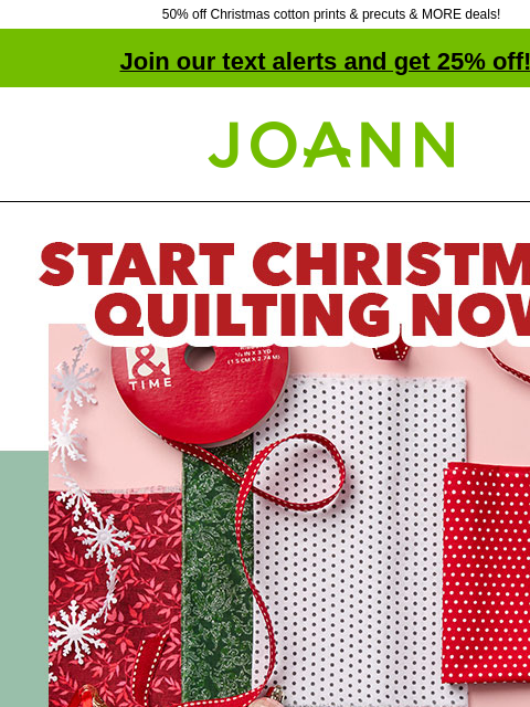 50% off Christmas cotton prints & precuts & MORE deals! Join our text alerts and get 25% off! ‡ Joann.com® Start Christmas quilting now. Starting at $3.99 yard. Find festive fabrics for your