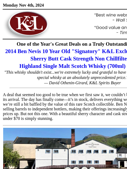 One of our more remarkable value scotch finds… Monday Nov 4th, 2024 View in Browser KL-emailheader.gif One of the Year's Great Deals on a Truly Outstanding Scotch 2014 Ben Nevis 10 Year Old "