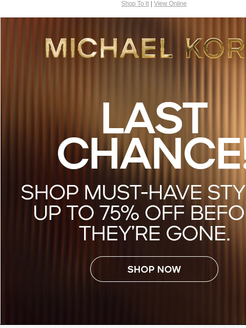 Shop To It | View Online MICHAEL KORS LAST CHANCE! SHOP MUST-HAVE STYLES UP TO 75% OFF BEFORE THEY'RE GONE. SHOP NOW Instagram TikTok Facebook Youtube Pinterest Twitter FIND A STORE WOMEN MEN