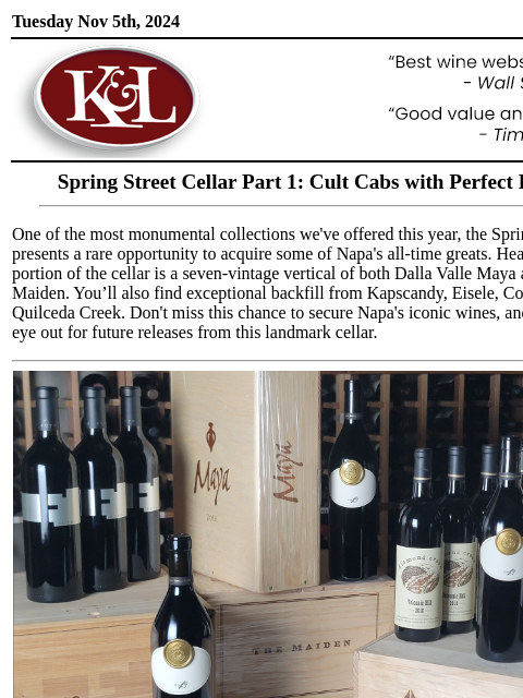 Verticals of Colgin, Dalla Valle, Harlan, and more... Tuesday Nov 5th, 2024 View in Browser KL-emailheader.png Spring Street Cellar Part 1: Cult Cabs with Perfect Provenance One of the most monumental