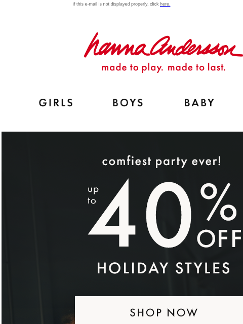 Check all the boxes with holiday styles on sale If this e-mail is not displayed properly, click here. Hanna Andersson | made to play. made to last. Shop girls clothes. Shop boys clothes. Shop baby