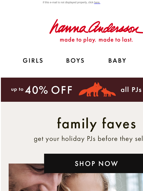 And up to 40% off comfy holiday styles! If this e-mail is not displayed properly, click here. Hanna Andersson | made to play. made to last. Shop girls clothes. Shop boys clothes. Shop baby clothes.