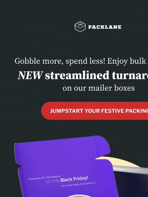 Find the best products for your Black Friday success! Packlane Logo Gobble more, spend less! Enjoy bulk buys with NEW streamlined turnarounds on our mailer boxes Gobble more, spend less! Enjoy bulk