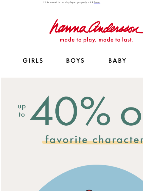 Plus, ALL PJs up to 40% off! If this e-mail is not displayed properly, click here. Hanna Andersson | made to play. made to last. Shop girls clothes. Shop boys clothes. Shop baby clothes. Shop new