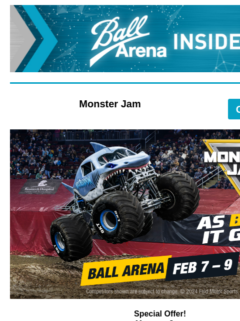 Limited Time Special Offer Ball Arena Insiders Monster Jam GET TICKETS Monster Jam Special Offer! Monster Jam February 7 – 9 Unlock 20% Off on select seats using code: 2WHLS *offer available now – 11/