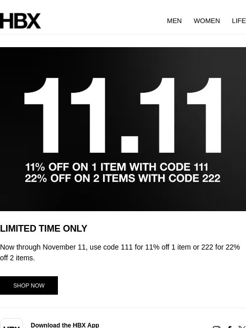 HBX MEN WOMEN LIFE LIMITED TIME ONLY Now through November 11, use code 111 for 11% off 1 item or 222 for 22% off 2 items. SHOP NOW app Download the HBX App On iOS & Android Devices instagram-social