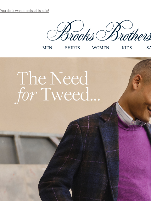 You don't want to miss this sale! View in web browser Brooks Brothers MEN SHIRTS WOMEN KIDS SALE The Need for Tweed. Beautiful craftsmanship with traditional details in fine wool, cashmere and more