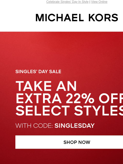 Celebrate Singles' Day In Style | View Online MICHAEL KORS SINGLE'S DAY SALE TAKE AN EXTRA 22% OFF SELECT STYLES* WITH CODE: SINGLESDAY SHOP NOW HANDBAGS SHOES CLOTHING WATCHES WALLETS MENS