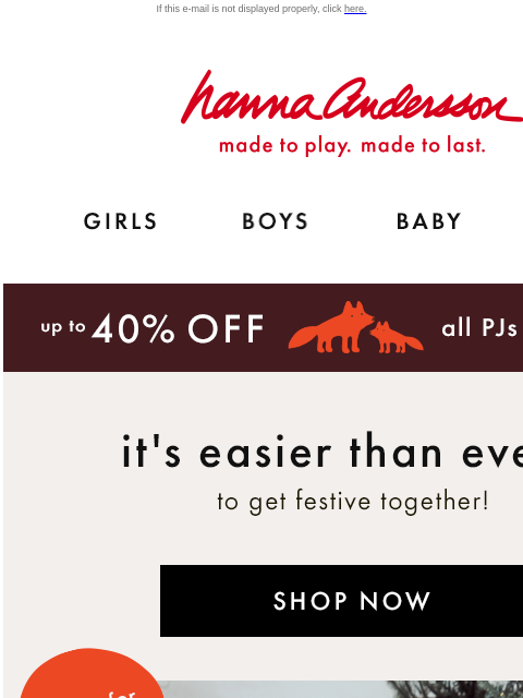 We've made it easier than ever to get festive If this e-mail is not displayed properly, click here. Hanna Andersson | made to play. made to last. Shop girls clothes. Shop boys clothes. Shop baby