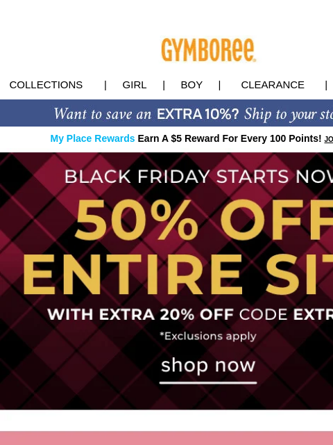 Black Friday Preview: 50% off ENTIRE SITE w/ code EXTRA20 Collections | Girl | Boy | CLEARANCE | GIFT CARDS My Place Rewards Earn A $5 Reward For Every 100 Points! JOIN TODAY Black Friday Deal Tiny