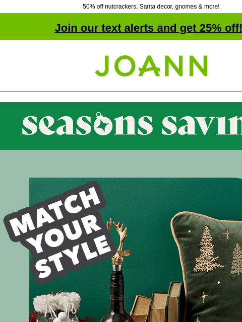 50% off nutcrackers, Santa decor, gnomes & more! Join our text alerts and get 25% off! ‡ Joann.com® Seasons Savings. Match your style. STARTING AT $7.50 Whatever your holiday style, we have more in