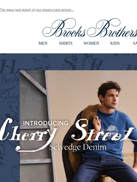 The jeans (and jacket) of your dreams have arrived... View in web browser Brooks Brothers MEN SHIRTS WOMEN KIDS SALE Introducing Cherry Street Selvedge Denim. Crafted from fine Japanese Selvedge denim,