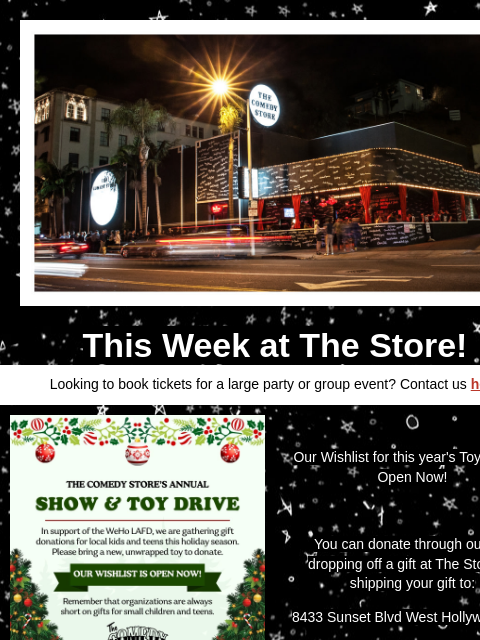 Coming Up at The Store This Week at The Store! Looking to book tickets for a large party or group event? Contact us here Comedy Store Our Wishlist for this year's Toy Drive is Open Now! You can