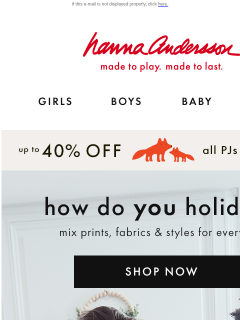 Mix or match 50+ prints for the whole fam If this e-mail is not displayed properly, click here. Hanna Andersson | made to play. made to last. Shop girls clothes. Shop boys clothes. Shop baby clothes.