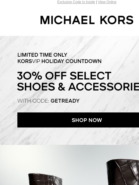 Exclusive Code Is Inside | View Online Michael Kors LIMITED TIME ONLY KORSVIP HOLIDAY COUNTDOWN 30% OFF SELECT SHOES & ACCESSORIES* WITH CODE: GETREADY SHOP NOW IMAGE Enjoy Free Ground Shipping On