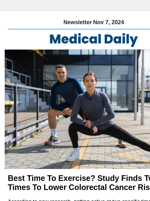 Newsletter Nov 7, 2024 Best Time To Exercise? Study Finds Two Key Times To Lower Colorectal Cancer Risk According to new research, getting active at two specific times of day may significantly lower