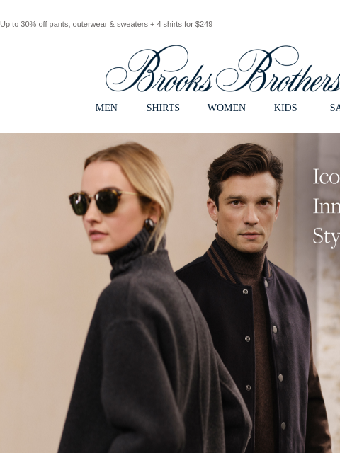 Up to 30% off pants, outerwear & sweaters + 4 shirts for $249 View in web browser Brooks Brothers MEN SHIRTS WOMEN KIDS SALE Icons. Innovators. Style makers. The Fall 2024 Collection. Discover the