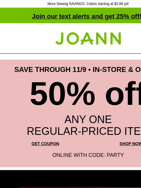 More Sewing SAVINGS: Cotton starting at $3.99 yd! Join our text alerts and get 25% off! ‡ Joann.com® SAVE THROUGH 11/9 • IN-STORE & ONLINE 50% off ANY ONE REGULAR‑PRICED ITEM GET COUPON SHOP NOW