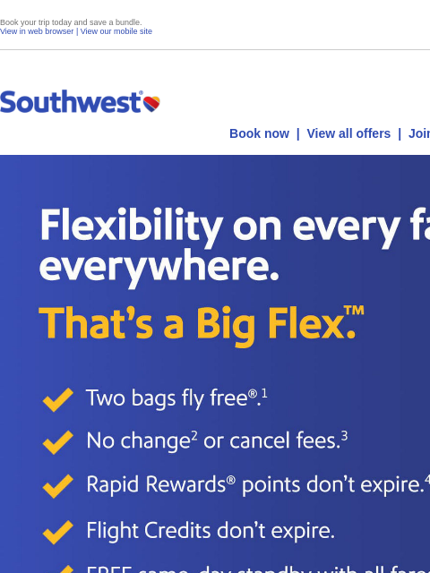 Book your trip today and save a bundle. View in web browser | View our mobile site Log in | Enroll Southwest November 07 Book now | View all offers | Join Rapid Rewards® Flexibility on every fare,