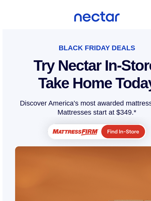 Find your new Nectar at Mattress Firm this festive season! Try in-store & take home today. Mattresses start at $349. Nectar Logo BLACK FRIDAY DEALS Try Nectar In-Store Take Home Today Discover