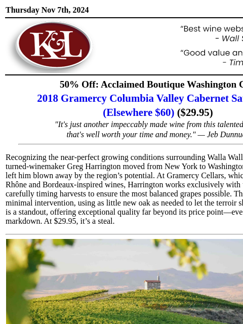 "It's a whole lot of delicious..." Thursday Nov 7th, 2024 View in Browser KL-emailheader.gif 50% Off: Acclaimed Boutique Washington Cab 2018 Gramercy Columbia Valley Cabernet Sauvignon (