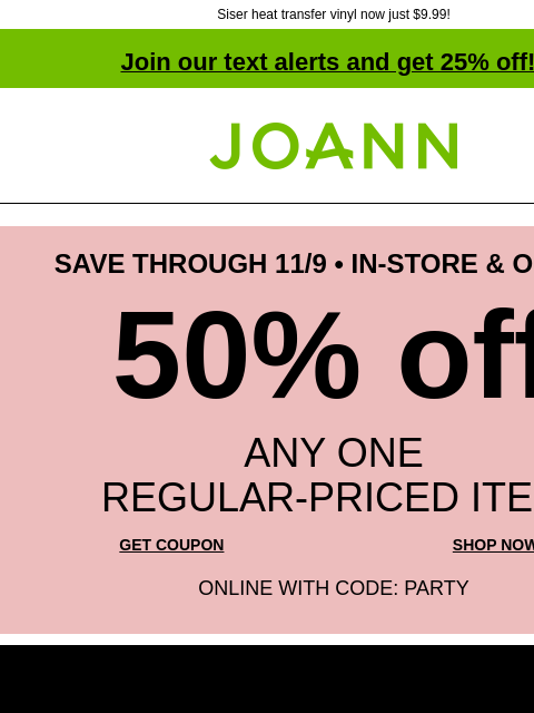 Siser heat transfer vinyl now just $9.99! Join our text alerts and get 25% off! ‡ Joann.com® SAVE THROUGH 11/9 • IN-STORE & ONLINE 50% off ANY ONE REGULAR‑PRICED ITEM GET COUPON SHOP NOW ONLINE