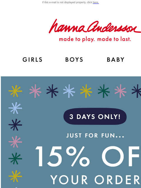 This weekend only! Perfect time to holiday-shop! If this e-mail is not displayed properly, click here. Hanna Andersson | made to play. made to last. Shop girls clothes. Shop boys clothes. Shop baby