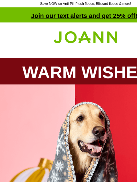 Save NOW on Anti-Pill Plush fleece, Blizzard fleece & more! Join our text alerts and get 25% off! ‡ Joann.com® WARM WISHES​ Dog draped in fleece blanket Affordable & easy to work with, our