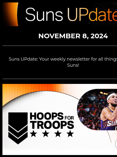 Suns UpDate NOVEMBER 8, 2024 Suns UPdate: Your weekly newsletter for all things Phoenix Suns! Hoops for Troops Graphic CELEBRATE HOOPS FOR TROOPS WITH THE SUNS Your Phoenix Suns are set to face the