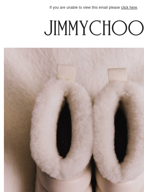 Elevate your seasonal wardrobe. If you are unable to view this email please click here. Winter Boots Meticulously crafted for maximum comfort. SHOP NOW SHOP NOW The Winter Capsule SHOP NOW JIMMY CHOO