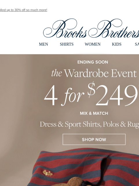 And up to 30% off so much more! View in web browser Brooks Brothers MEN SHIRTS WOMEN KIDS SALE Ending Soon. the Wardrobe Event. 4 for $249**. Mix and Match Dress and Sport Shirts, Polos and Rugbys.