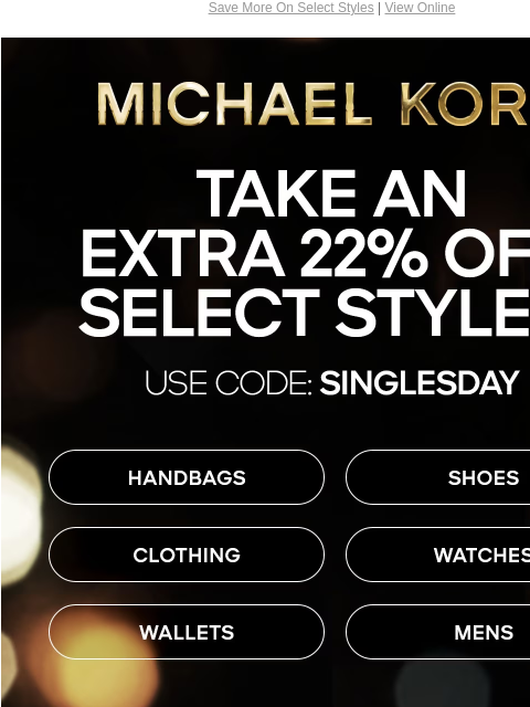 Save More On Select Styles | View Online MICHAEL KORS TAKE AN EXTRA 22% OFF SELECT STYLES* USE CODE: SINGLESDAY HANDBAGS SHOES CLOTHING WATCHES WALLETS MENS ONLINE & IN STORES | *TERMS APPLY