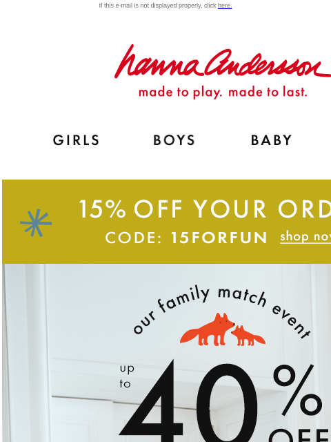 Plus, up to 40% off holiday styles If this e-mail is not displayed properly, click here. Hanna Andersson | made to play. made to last. Shop girls clothes. Shop boys clothes. Shop baby clothes. Shop new