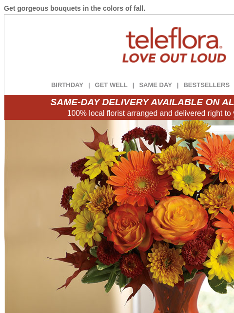 Get gorgeous bouquets in the colors of fall. View in browser ‌ teleflora BIRTHDAY | GET WELL | SAME DAY | BESTSELLERS | DEAL OF THE DAY SAME-DAY DELIVERY AVAILABLE ON ALL BOUQUETS! 100% local florist