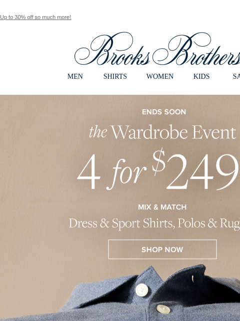 Up to 30% off so much more! View in web browser Brooks Brothers MEN SHIRTS WOMEN KIDS SALE Ends Soon. the Wardrobe Event. 4 for $249**. Mix and Match Dress and Sport Shirts, Polos and Rugbys. Shop Now