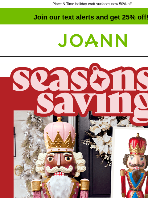 Place & Time holiday craft surfaces now 50% off! Join our text alerts and get 25% off! ‡ Joann.com® Seasons Savings. 50% off Nutcrackers. SHOP NOW GET PROJECT Nutty for nutcrackers Whether you go