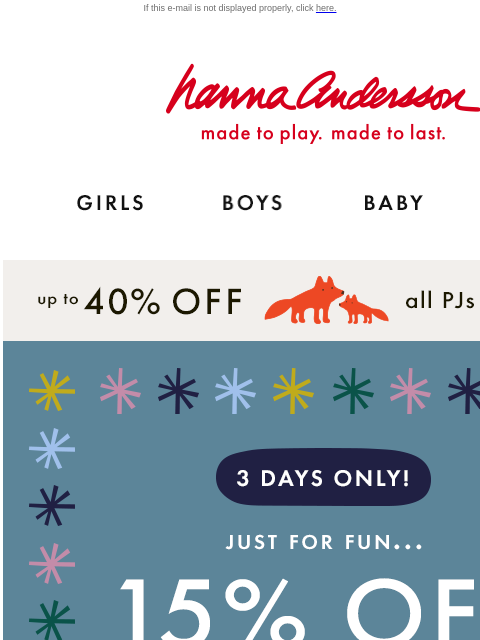 Get your holiday shopping done early If this e-mail is not displayed properly, click here. Hanna Andersson | made to play. made to last. Shop girls clothes. Shop boys clothes. Shop baby clothes. Shop