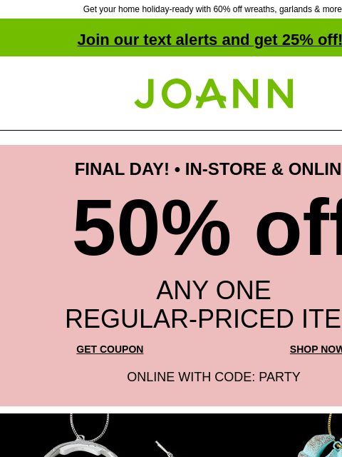 Get your home holiday-ready with 60% off wreaths, garlands & more! Join our text alerts and get 25% off! ‡ Joann.com® FINAL DAY! • IN-STORE & ONLINE 50% off ANY ONE REGULAR‑PRICED ITEM GET