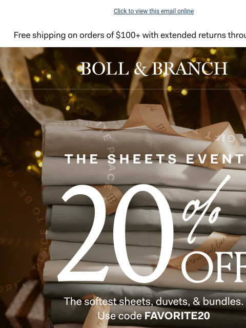 6 free gifts with purchase Click to view this email online BOLL & BRANCH THE SHEETS EVENT 20% OFF The softest sheets, duvets, & bundles Use code FAVORITE20 Shop Now Exclusions apply. 6 FREE