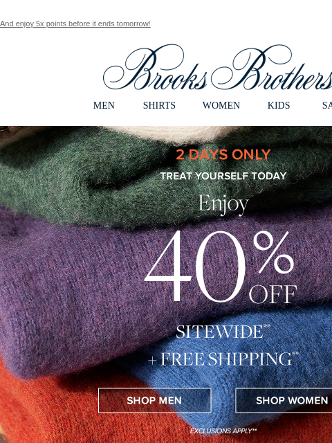 And enjoy 5x points before it ends tomorrow! View in web browser Brooks Brothers MEN SHIRTS WOMEN KIDS SALE 2 Days Only Treat Yourself Today Enjoy 40% Off Sitewide + Free Shipping Shop Men Shop Women