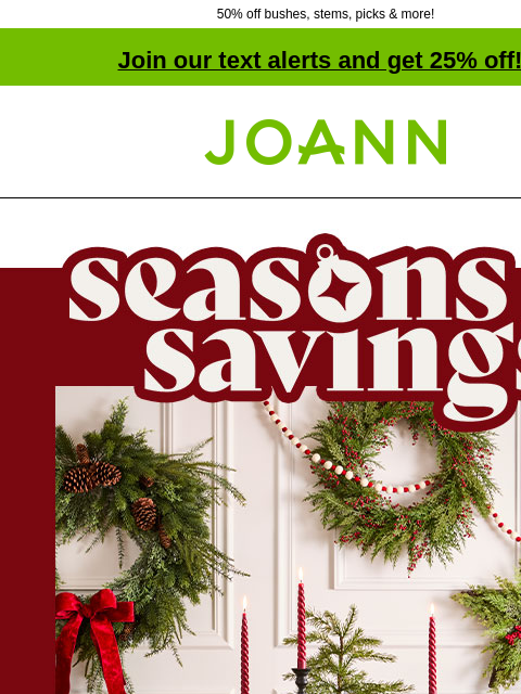 50% off bushes, stems, picks & more! Join our text alerts and get 25% off! ‡ Joann.com® Seasons Savings. Up to 60% off FA-LA-LA-LA-FLORAL Feel merry & bright with our collection of seasonal