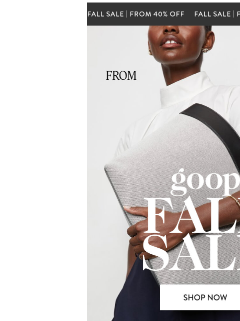 300-plus styles. 40% off. The fall sale starts now. Fall Sale From 40% Off From 40% Off. goop Fall Sale. Shop Now. Our epic biannual sale starts: now. We've got 460 styles at 40% off—that includes