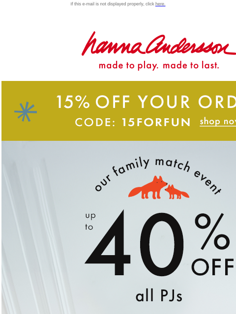 Time is running out to save! If this e-mail is not displayed properly, click here. Hanna Andersson | made to play. made to last. 15% OFF YOUR ORDER —— CODE: 15FORFUN | SHOP NOW our family match event |