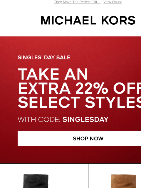 They Make The Perfect Gift… | View Online MICHAEL KORS SINGLE'S DAY SALE TAKE AN EXTRA 22% OFF SELECT STYLES* WITH CODE: SINGLESDAY SHOP NOW SHOP BOOTS Enjoy Free Ground Shipping On All Purchases