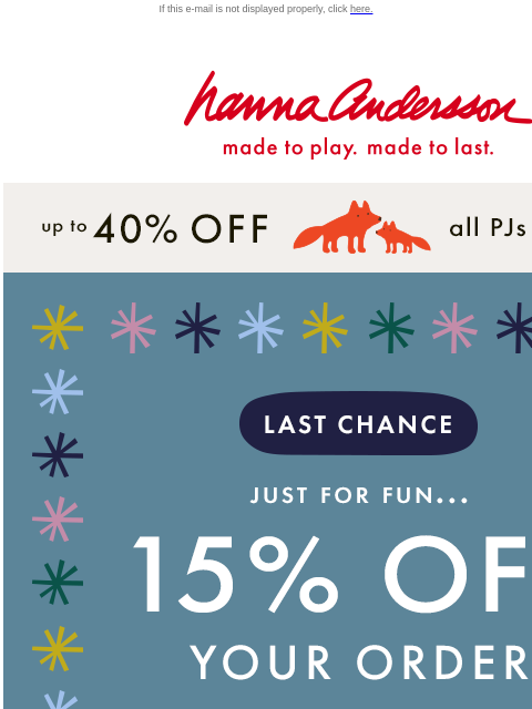 Time is running out to save! If this e-mail is not displayed properly, click here. Hanna Andersson | made to play. made to last. up to 40% off all PJs | SHOP NOW LAST CHANCE | JUST FOR FUN... 15% OFF