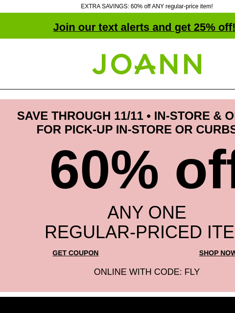 EXTRA SAVINGS: 60% off ANY regular-price item! Join our text alerts and get 25% off! ‡ Joann.com® SAVE THROUGH 11/11 • IN-STORE & ONLINE • FOR PICK-UP IN-STORE OR CURBSIDE 60% off ANY ONE REGULAR‑