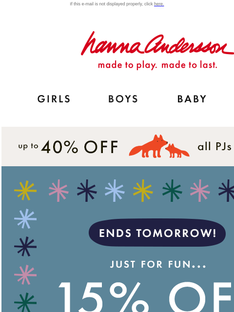 Shop matching PJs for the whole family! If this e-mail is not displayed properly, click here. Hanna Andersson | made to play. made to last. Shop girls clothes. Shop boys clothes. Shop baby clothes.