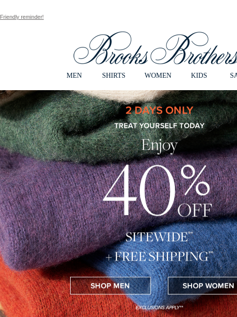 Friendly reminder! View in web browser Brooks Brothers MEN SHIRTS WOMEN KIDS SALE 2 Days Only Treat Yourself Today Enjoy 40% Off Sitewide + Free Shipping Shop Men Shop Women Shop Men's Sweaters