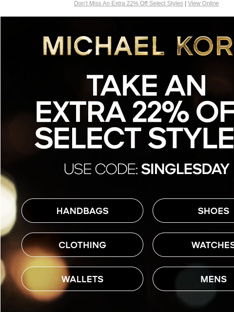 Don't Miss An Extra 22% Off Select Styles | View Online MICHAEL KORS TAKE AN EXTRA 22% OFF SELECT STYLES* USE CODE: SINGLESDAY HANDBAGS SHOES CLOTHING WATCHES WALLETS MENS IMAGE IMAGE IMAGE ONLINE